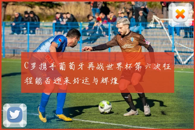 C罗携手葡萄牙再战世界杯第六次征程能否迎来好运与辉煌