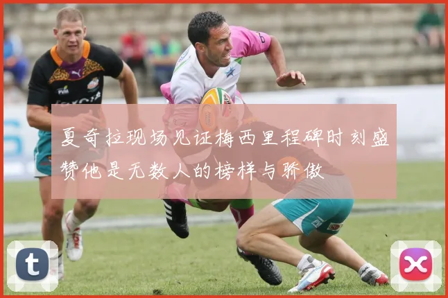夏奇拉现场见证梅西里程碑时刻盛赞他是无数人的榜样与骄傲