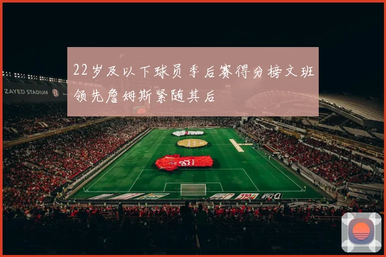 22岁及以下球员季后赛得分榜文班领先詹姆斯紧随其后