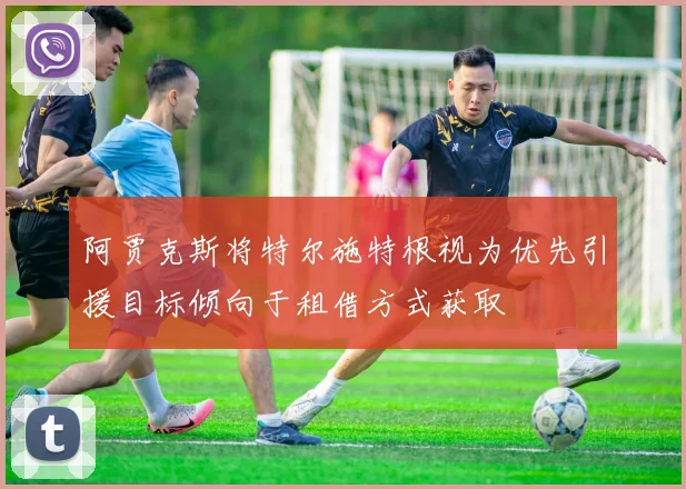 阿贾克斯将特尔施特根视为优先引援目标倾向于租借方式获取